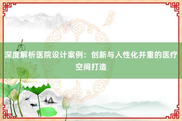 深度解析医院设计案例：创新与人性化并重的医疗空间打造